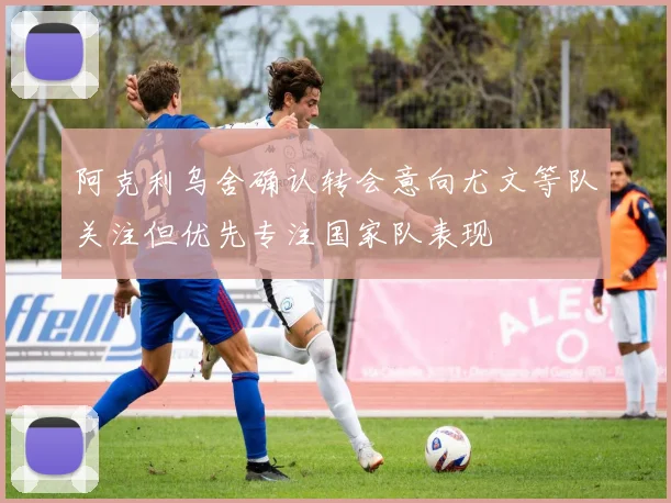 阿克利乌舍确认转会意向尤文等队关注但优先专注国家队表现