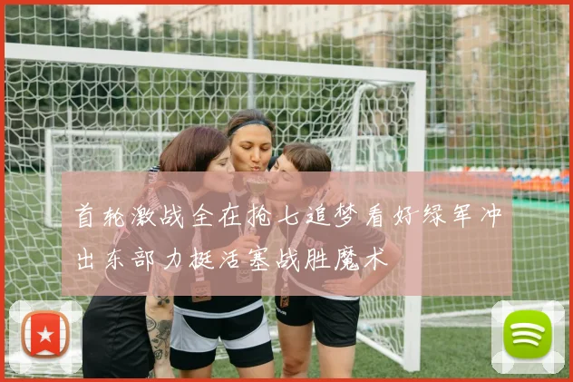 首轮激战全在抢七追梦看好绿军冲出东部力挺活塞战胜魔术