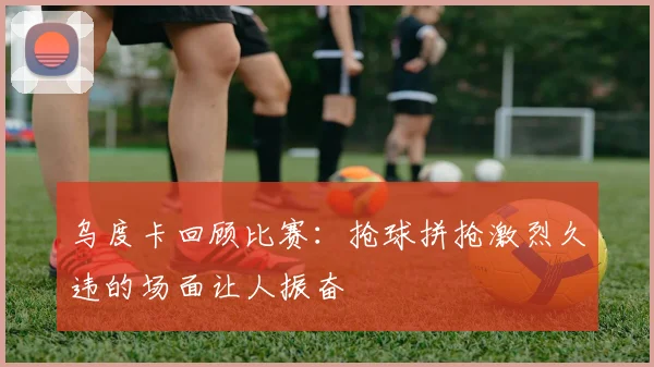 乌度卡回顾比赛：抢球拼抢激烈久违的场面让人振奋