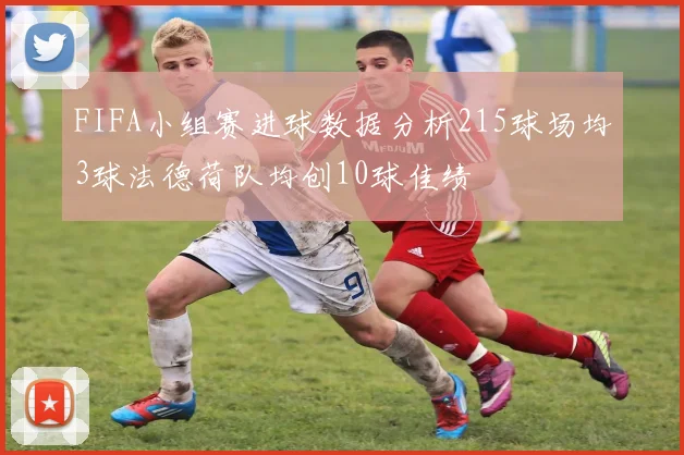 FIFA小组赛进球数据分析215球场均3球法德荷队均创10球佳绩