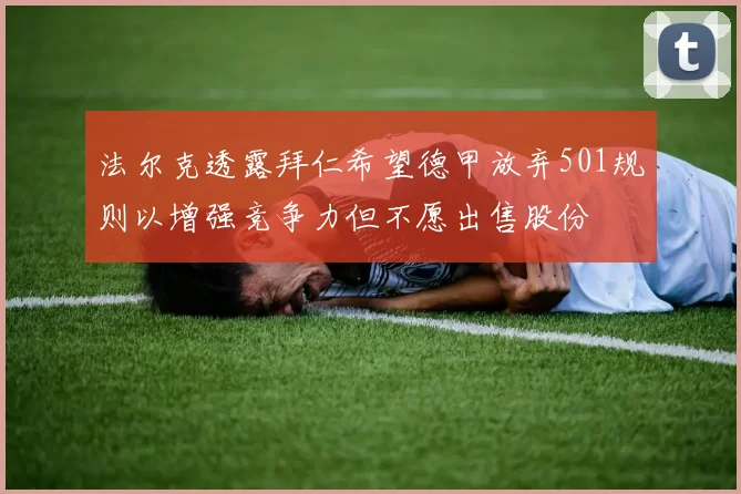 法尔克透露拜仁希望德甲放弃501规则以增强竞争力但不愿出售股份