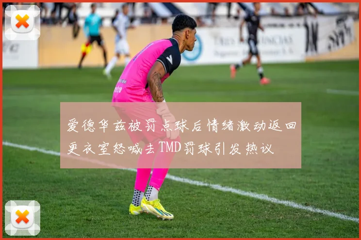爱德华兹被罚点球后情绪激动返回更衣室怒喊去TMD罚球引发热议