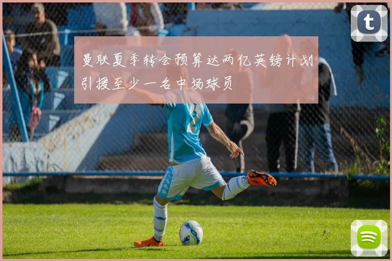 曼联夏季转会预算达两亿英镑计划引援至少一名中场球员