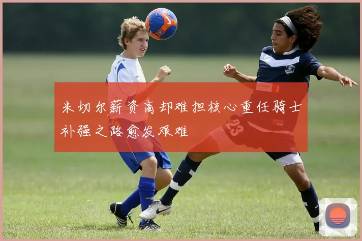 米切尔薪资高却难担核心重任骑士补强之路愈发艰难