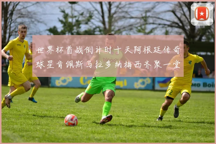 世界杯首战倒计时十天阿根廷传奇球星肯佩斯马拉多纳梅西齐聚一堂预热