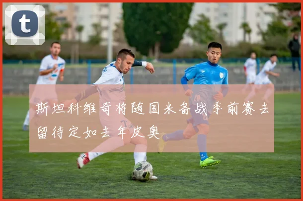 斯坦科维奇将随国米备战季前赛去留待定如去年皮奥