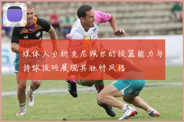 媒体人分析克尼佩尔的投篮能力与持球技巧展现其独特风格