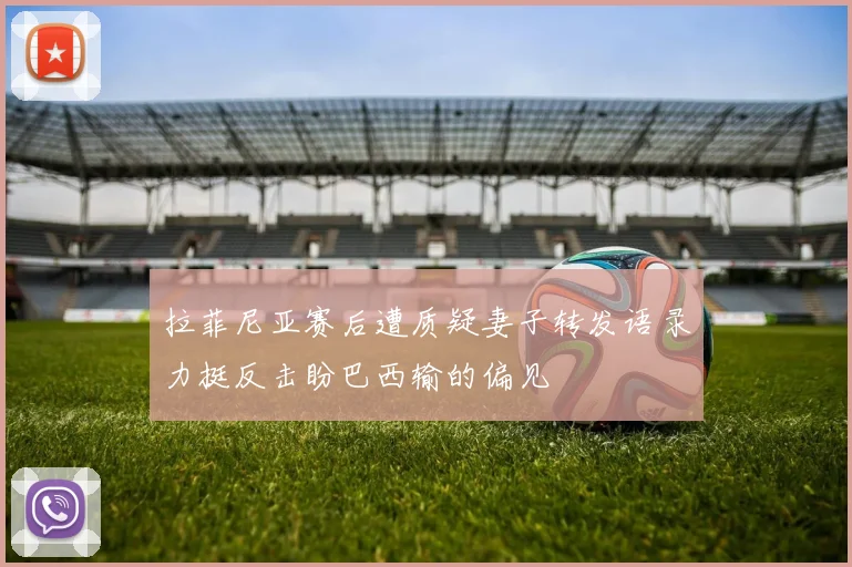 拉菲尼亚赛后遭质疑妻子转发语录力挺反击盼巴西输的偏见