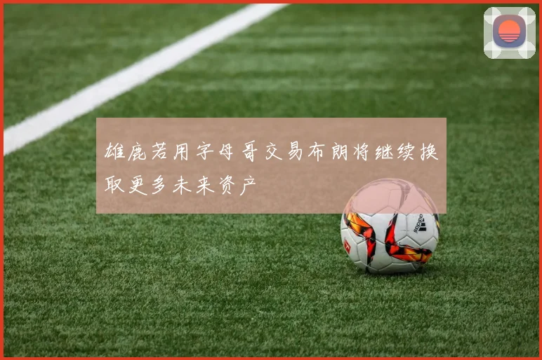 雄鹿若用字母哥交易布朗将继续换取更多未来资产