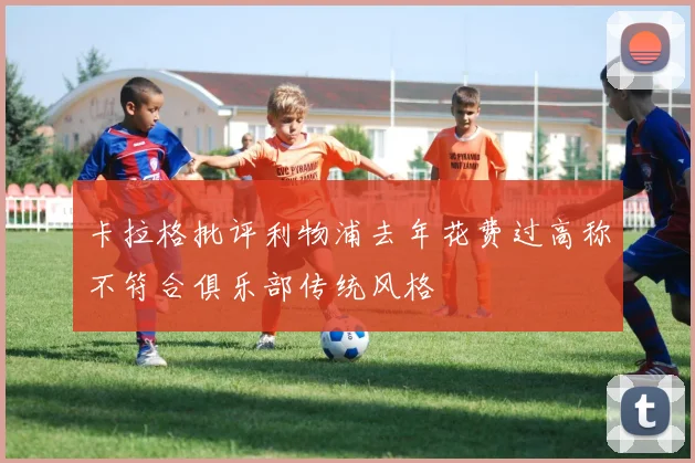 卡拉格批评利物浦去年花费过高称不符合俱乐部传统风格