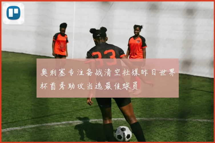 奥利塞专注备战清空社媒昨日世界杯首秀助攻当选最佳球员