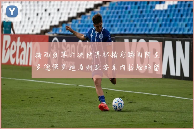 梅西分享六次世界杯精彩瞬间阿圭罗德保罗迪马利亚安东内拉纷纷留言评论