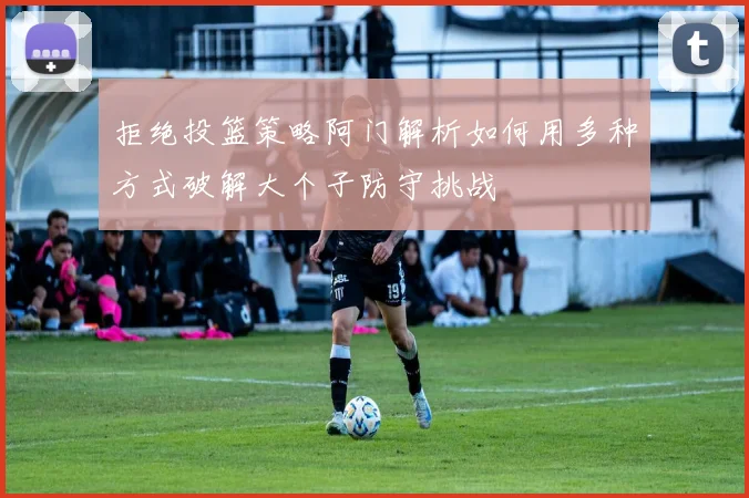 拒绝投篮策略阿门解析如何用多种方式破解大个子防守挑战