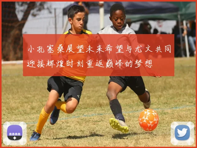 小孔塞桑展望未来希望与尤文共同迎接辉煌时刻重返巅峰的梦想