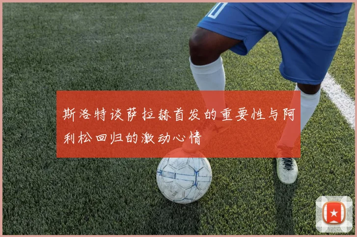 斯洛特谈萨拉赫首发的重要性与阿利松回归的激动心情